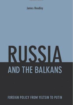 Russia and the Balkans: Foreign Policy from Yeltsin to Putin by James Headley