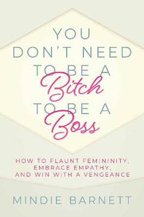 You Don't Need to Be a Bitch to Be a Boss: How to Flaunt Femininity, Embrace Empathy, and Win with a Vengeance by Mindie Barnett 9781642938845