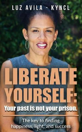 Liberate Yourself: Your past is not your prison: The key to finding happiness, light and success by Luz Avila Kyncl 9780999213902