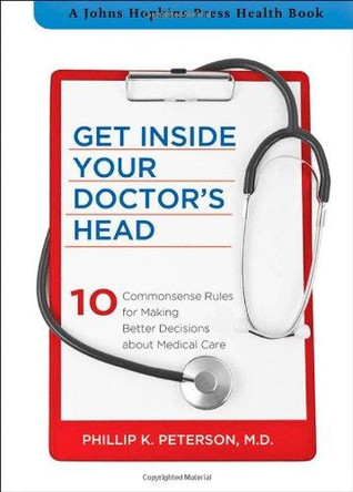 Get Inside Your Doctor's Head: Ten Commonsense Rules for Making Better Decisions about Medical Care by Phillip K. Peterson 9781421410692