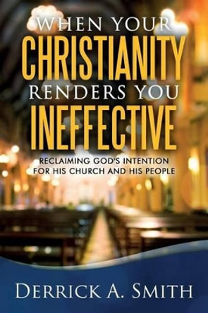 When Your Christianity Renders You Ineffective: Reclaiming God's Intention for His Church and His People by Derrick a Smith 9780998361208