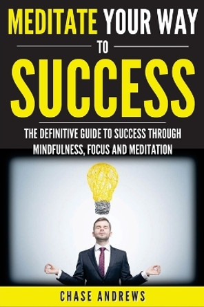 Meditate Your Way to Success: The Definitive Guide to Mindfulness, Focus and Meditation: How Meditation is an Integral Part of Success and Why You Should Get Started Now by Chase Andrews 9780998714073