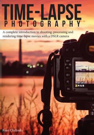 Time-lapse Photography: A Complete Introduction to Shooting, Processing and Rendering Time-lapse Movies with a DSLR Camera by Ryan A Chylinski 9780985375713