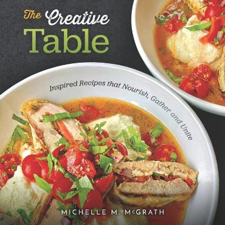 The Creative Table: Inspired Recipes that Nourish, Gather and Unite by Michelle M McGrath 9780578786346