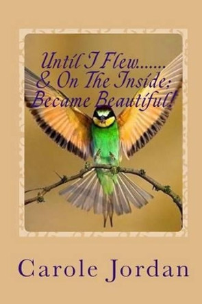 Until I Flew.... & On The Inside.... Became Beautiful!: Written in Rhyme: From Tragedy to Triumph, Victim to Victorious & Rage to Restfulness by Carole Jordan 9780473353681