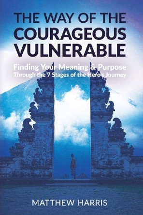 The Way of the Courageous Vulnerable: Finding Meaning and Purpose Through the 7 Stages of the Hero's Journey by Matthew Harris 9780648806745