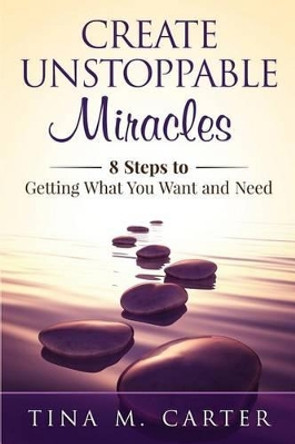 Create Unstoppable Miracles: 8 Steps to Getting What You Want and Need by Tina M Carter 9780692362617