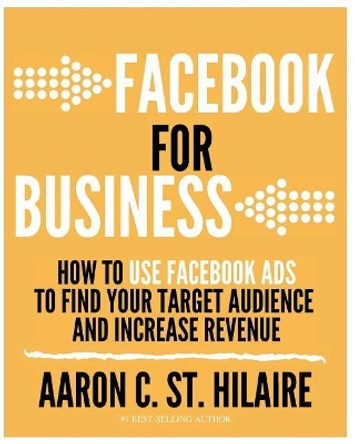 Facebook for Business: How to Use Facebook Ads to Find Your Target Audience and Increase Revenue by Aaron C St Hilaire 9780692936443