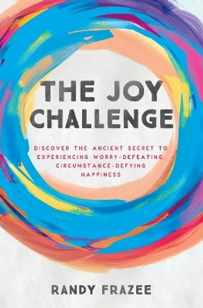 The Joy Challenge: Discover the Ancient Secret to Experiencing Worry-Defeating, Circumstance-Defying Happiness by Randy Frazee 9780718086169