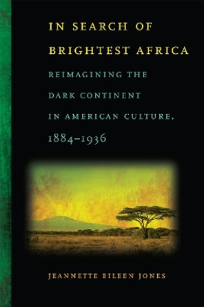 In Search of Brightest Africa: Reimagining the Dark Continent in American Culture, 1884-1936 by Jeannette Eileen Jones 9780820340296