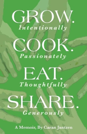 Grow. Cook. Eat. Share.: Grow. (Intentionally) Cook. (Passionately) Eat. (Thoughtfully) Share. (Generously) by Caran Jantzen 9780960025916