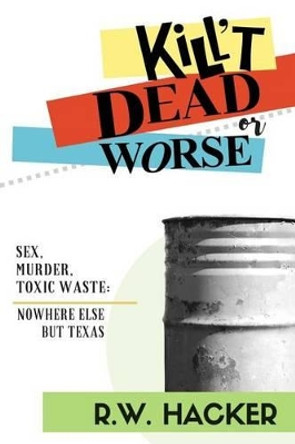 Kill't Dead, Or Worse: Sex, Murder, & Toxic Waste: Nowhere Else But Texas by R W Hacker 9780998203003