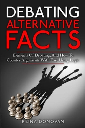 Debating Alternative Facts: Elements of Debating, and How to Counter Arguments With Ease Using Logic by Reina Donovan 9780998793672