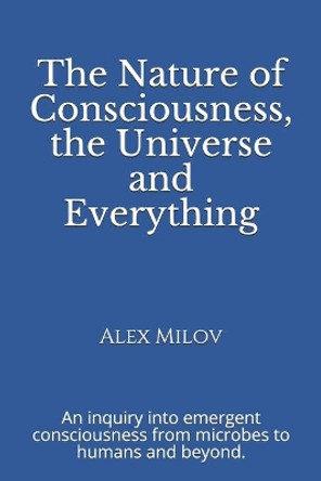 The Nature of Consciousness, the Universe and Everything: An inquiry into emergent consciousness from microbes to humans and beyond. by Alex Milov 9780999229408