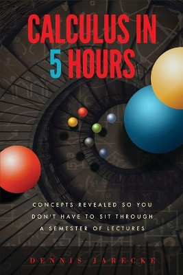 Calculus in 5 Hours: Concepts Revealed so You Don't Have to Sit Through a Semester of Lectures by Dennis Jarecke 9780999525418