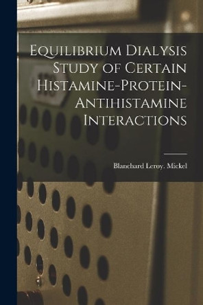 Equilibrium Dialysis Study of Certain Histamine-protein-antihistamine Interactions by Blanchard Leroy Mickel 9781013715587