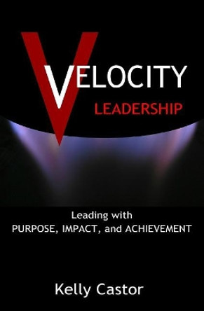Velocity Leadership: Leading with Purpose, Impact and Achievement by Kelly Castor 9780999835883