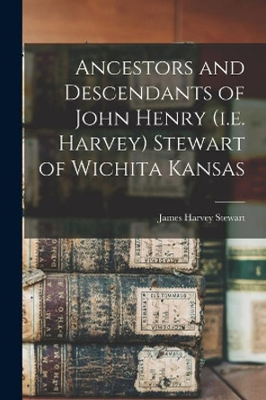 Ancestors and Descendants of John Henry (i.e. Harvey) Stewart of Wichita Kansas by James Harvey Stewart 9781013313318