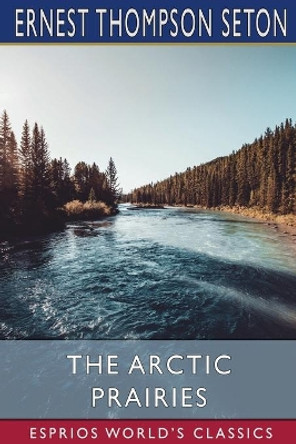 The Arctic Prairies (Esprios Classics) by Ernest Thompson Seton 9781006105050