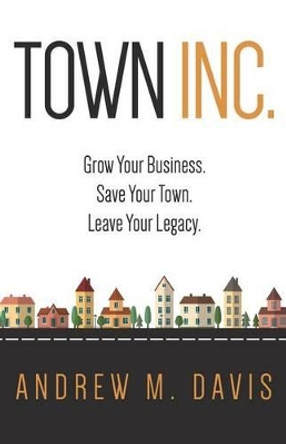 Town Inc: Grow Your Business. Save Your Town. Leave Your Legacy. by Andrew M Davis 9780996688901