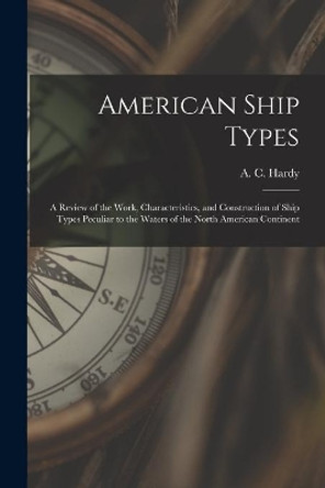 American Ship Types; a Review of the Work, Characteristics, and Construction of Ship Types Peculiar to the Waters of the North American Continent by A C (Alfred Cecil) 1898- Hardy 9781013717727