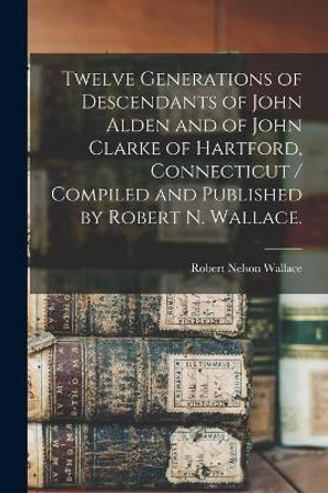 Twelve Generations of Descendants of John Alden and of John Clarke of Hartford, Connecticut / Compiled and Published by Robert N. Wallace. by Robert Nelson 1910- Wallace 9781013330421