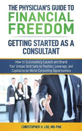 The Physician's Guide to Financial Freedom: Getting Started As A Consultant: How to Launch and Brand Your Unique Skill Sets to Position, Leverage, and Capitalize on Niche Consulting Opportunities by Christopher H Loo MD-Phd 9781080185047