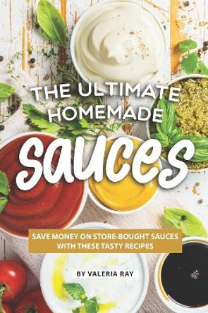 The Ultimate Homemade Sauces: Save Money on Store-Bought Sauces with These Tasty Recipes by Valeria Ray 9781080081523