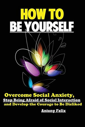 How To Be Yourself: Overcome Social Anxiety, Stop Being Afraid of Social Interaction and Develop the Courage to Be Disliked by Felix Antony 9781951737177