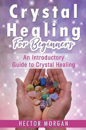 Crystal Healing For Beginners: An Introductory Guide to Crystal Healing by Hector Morgan 9781081558727