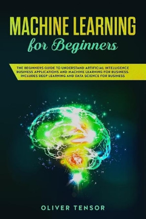 Machine Learning for Beginners: The Beginners Guide to Understand Artificial Intelligence Business Applications and Machine Learning for Business. Includes Deep Learning and Data Science for Business by Oliver Tensor 9781083075376
