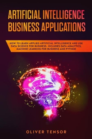 Artificial Intelligence Business Applications: How to Learn Applied Artificial Intelligence and Use Data Science for Business. Includes Data Analytics, Machine Learning for Business and Python by Oliver Tensor 9781086821598
