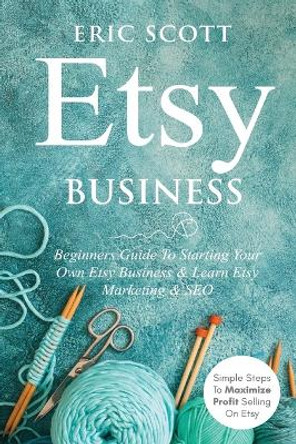 Etsy Business - Beginners Guide To Starting Your Own Etsy Business & Learn Etsy Marketing & SEO: Simple Steps To Maximize Profit Selling On Etsy by Eric Scott 9781087908045