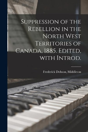 Suppression of the Rebellion in the North West Territories of Canada, 1885. Edited, With Introd. by Frederick Dobson (Sir) Middleton 9781013818790