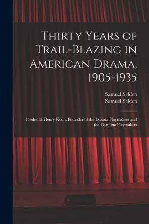 Thirty Years of Trail-blazing in American Drama, 1905-1935: Frederick Henry Koch, Founder of the Dakota Playmakers and the Carolina Playmakers by Samuel Selden 9781013859885