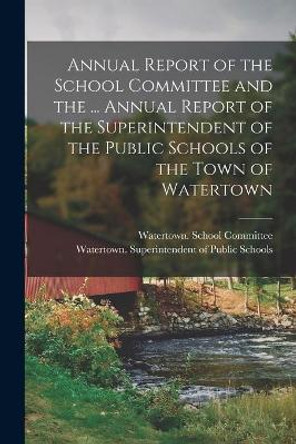 Annual Report of the School Committee and the ... Annual Report of the Superintendent of the Public Schools of the Town of Watertown by Watertown (Mass Town) School Comm 9781014227683