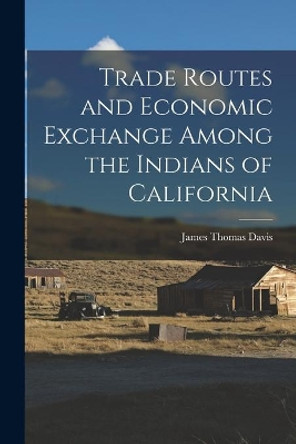 Trade Routes and Economic Exchange Among the Indians of California by James Thomas 1926- Davis 9781014255662