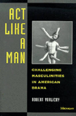 Act Like a Man: Challenging Masculinities in American Drama by Robert Vorlicky 9780472065721