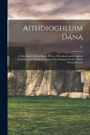 Aithdioghluim Da&#769;na: a Miscellany of Irish Bardic Poetry, Historical and Religious, Including the Historical Poems of the Duanaire in the Yellow Book of Lecan; 37 by Anonymous 9781014657480