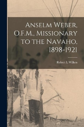 Anselm Weber, O.F.M., Missionary to the Navaho, 1898-1921 by Robert L Wilken 9781014716040