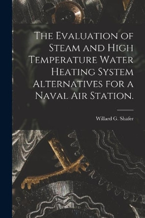 The Evaluation of Steam and High Temperature Water Heating System Alternatives for a Naval Air Station. by Willard G Shafer 9781014784896