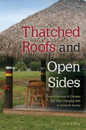 Thatched Roofs and Open Sides: The Architecture of Chickees and Their Changing Role in Seminole Society by Carrie Dilley 9780813061535