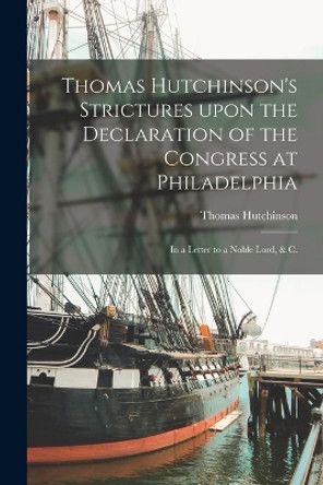 Thomas Hutchinson's Strictures Upon the Declaration of the Congress at Philadelphia: in a Letter to a Noble Lord, & C. by Thomas 1711-1780 Hutchinson 9781014881830