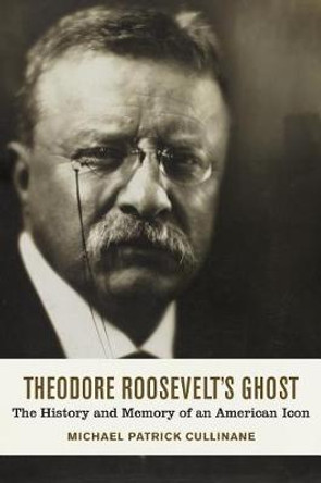 Theodore Roosevelt's Ghost: The History and Memory of an American Icon by Michael Patrick Cullinane 9780807166727