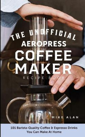 The Unofficial Aeropress Coffee Maker Recipe Book: 101 Barista-Quality Coffee & Espresso Drinks You Can Make At Home! by Mike Alan