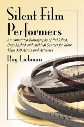 Silent Film Performers: An Annotated Bibliography of Published, Unpublished and Archival Sources for Over 350 Actors and Actresses by Roy Liebman 9780786467518