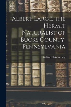 Albert Large, the Hermit Naturalist of Bucks County, Pennsylvania by William C Armstrong 9781015220669