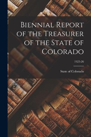 Biennial Report of the Treasurer of the State of Colorado; 1925-26 by State of Colorado 9781015167834