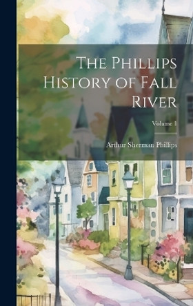 The Phillips History of Fall River; Volume 1 by Arthur Sherman 1865-1941 Phillips 9781019351345