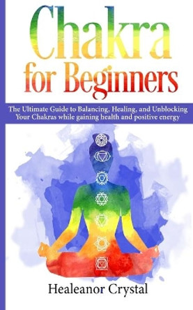 Chakra for Beginners: The Ultimate Guide to Balancing, Healing, and Unblocking Your Chakras while gaining health and positive energy. by Healeanor Crystal 9781070546438